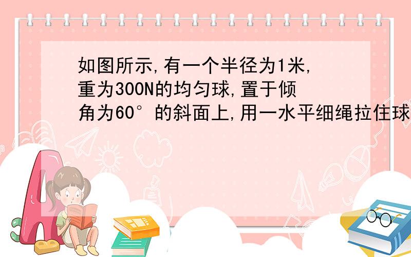 如图所示,有一个半径为1米,重为300N的均匀球,置于倾角为60°的斜面上,用一水平细绳拉住球,使球处于平衡,则此球受到