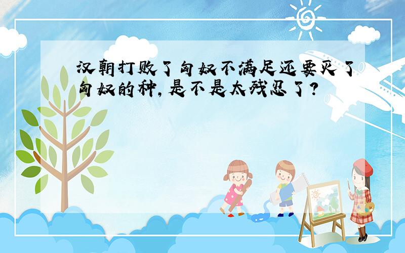 汉朝打败了匈奴不满足还要灭了匈奴的种,是不是太残忍了?