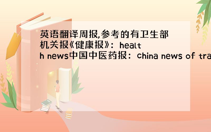 英语翻译周报,参考的有卫生部机关报《健康报》：health news中国中医药报：china news of tradi