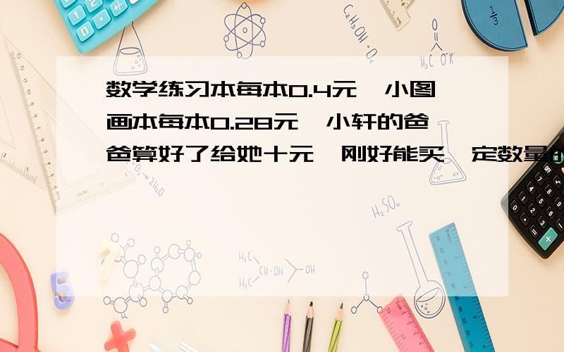 数学练习本每本0.4元,小图画本每本0.28元,小轩的爸爸算好了给她十元,刚好能买一定数量的练习本和图画本