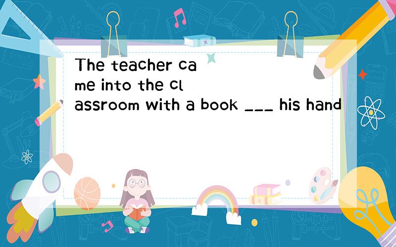 The teacher came into the classroom with a book ___ his hand