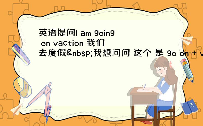 英语提问I am going on vaction 我们去度假 我想问问 这个 是 go on + vacti