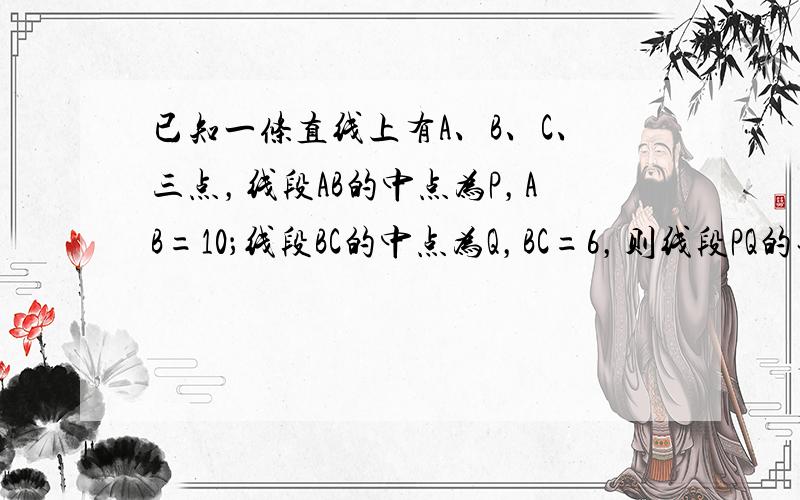 已知一条直线上有A、B、C、三点，线段AB的中点为P，AB=10；线段BC的中点为Q，BC=6，则线段PQ的长为____