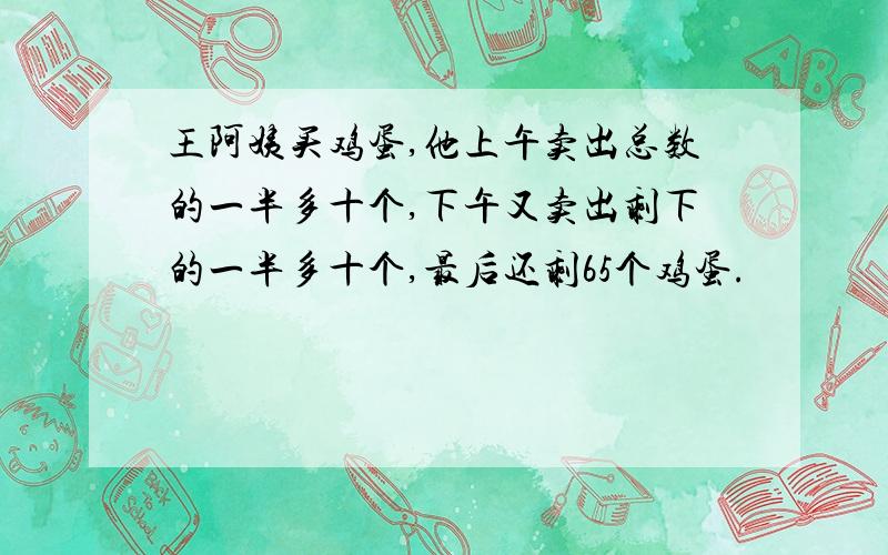 王阿姨买鸡蛋,他上午卖出总数的一半多十个,下午又卖出剩下的一半多十个,最后还剩65个鸡蛋.