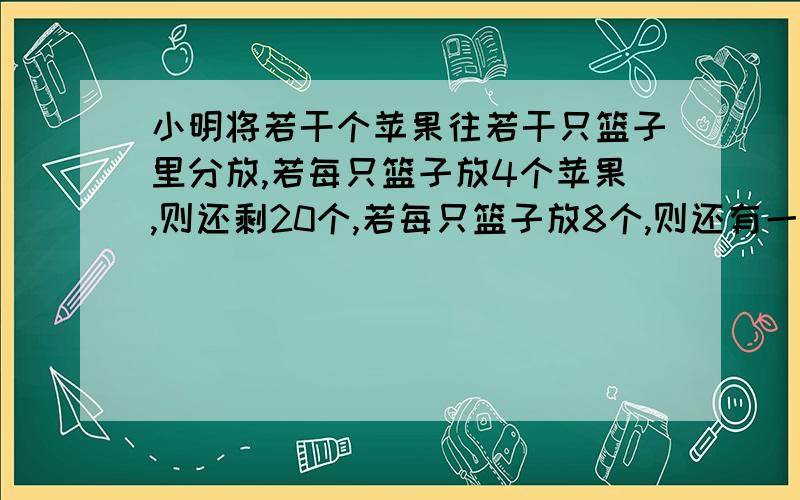 小明将若干个苹果往若干只篮子里分放,若每只篮子放4个苹果,则还剩20个,若每只篮子放8个,则还有一只篮子里苹果没有放满,