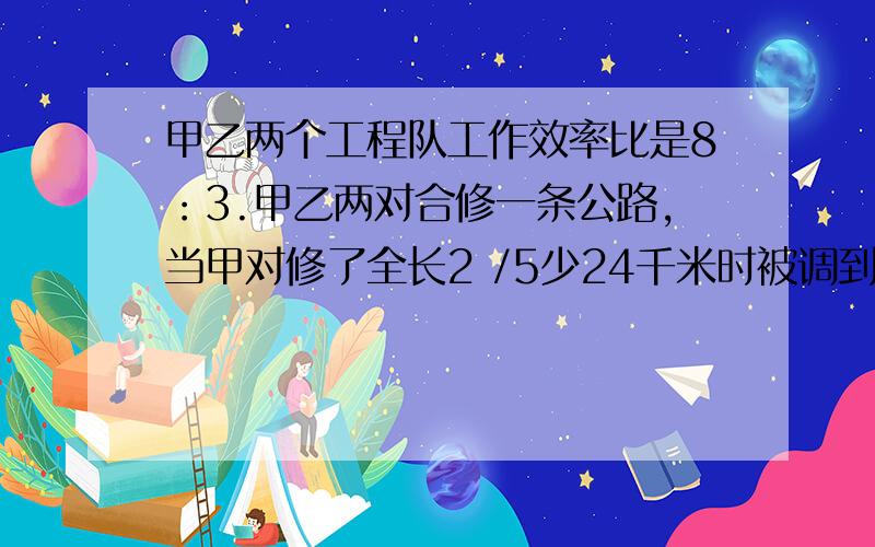 甲乙两个工程队工作效率比是8：3.甲乙两对合修一条公路,当甲对修了全长2 /5少24千米时被调到