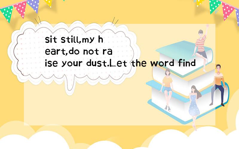 sit still,my heart,do not raise your dust.Let the word find