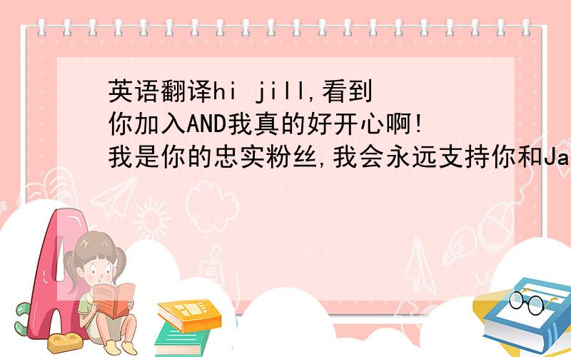 英语翻译hi jill,看到你加入AND我真的好开心啊!我是你的忠实粉丝,我会永远支持你和Janice!希望以后可以多些