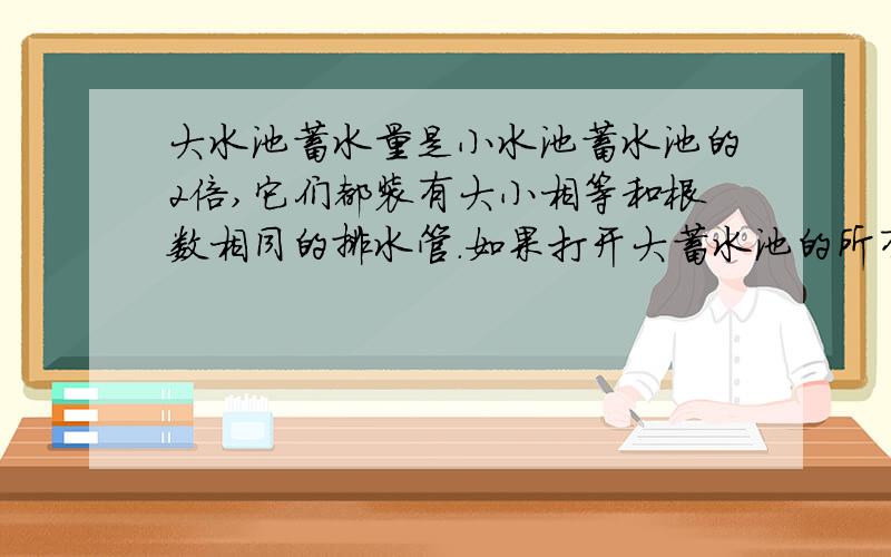 大水池蓄水量是小水池蓄水池的2倍,它们都装有大小相等和根数相同的排水管.如果打开大蓄水池的所有排水管放水4小时,再关掉一