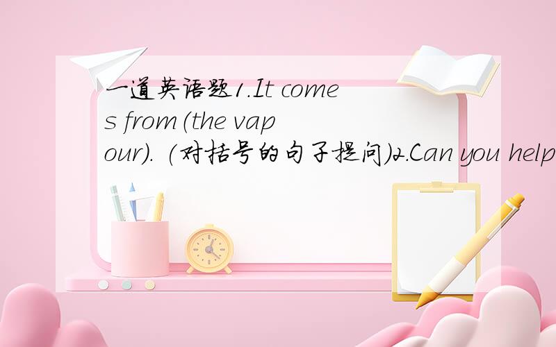 一道英语题1.It comes from（the vapour）. (对括号的句子提问）2.Can you help m