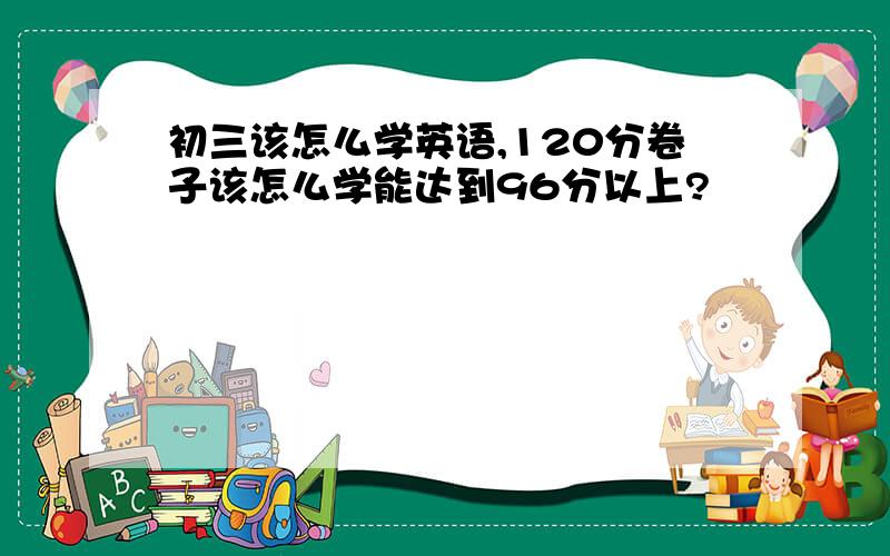 初三该怎么学英语,120分卷子该怎么学能达到96分以上?