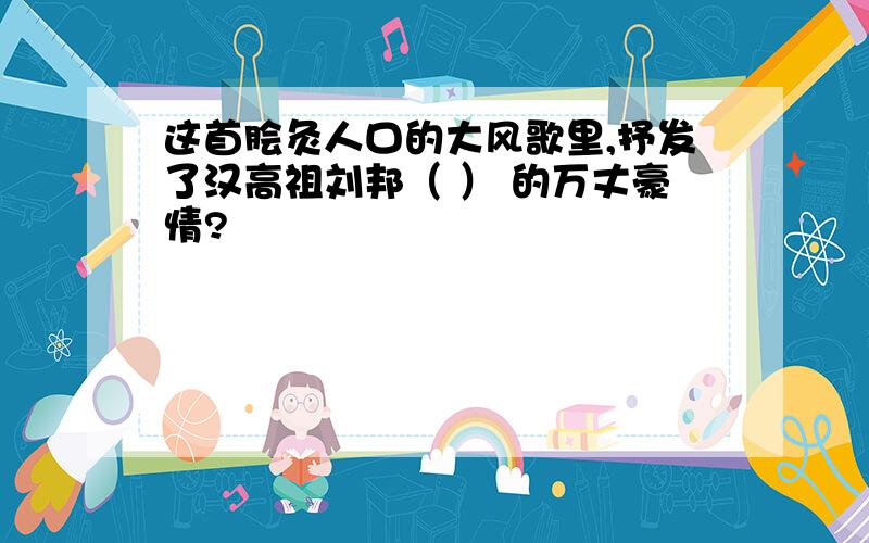 这首脍灸人口的大风歌里,抒发了汉高祖刘邦（ ） 的万丈豪情?