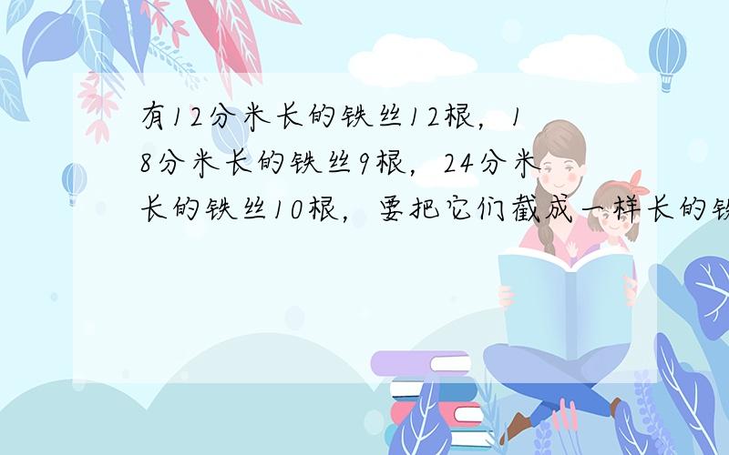 有12分米长的铁丝12根，18分米长的铁丝9根，24分米长的铁丝10根，要把它们截成一样长的铁丝，且不浪费，问截下的铁丝