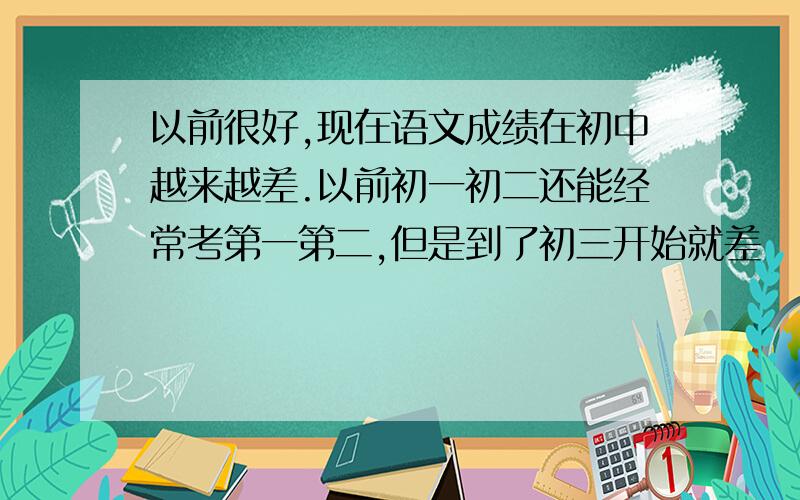 以前很好,现在语文成绩在初中越来越差.以前初一初二还能经常考第一第二,但是到了初三开始就差