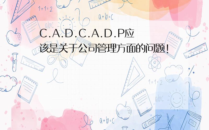 C.A.D.C.A.D.P应该是关于公司管理方面的问题！