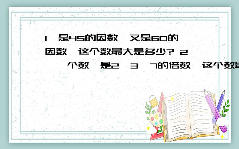 1、是45的因数,又是60的因数,这个数最大是多少? 2、一个数,是2、3、7的倍数,这个数最小是几?