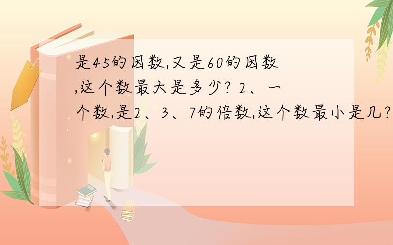 是45的因数,又是60的因数,这个数最大是多少? 2、一个数,是2、3、7的倍数,这个数最小是几?