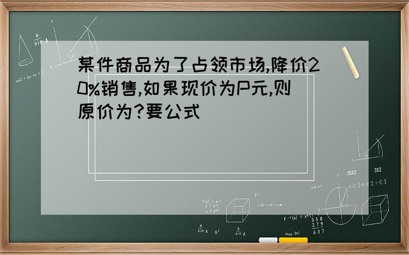 某件商品为了占领市场,降价20%销售,如果现价为P元,则原价为?要公式