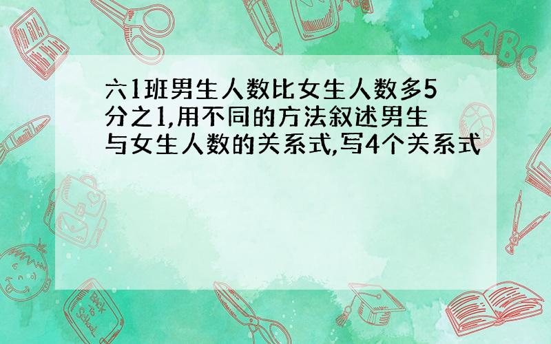 六1班男生人数比女生人数多5分之1,用不同的方法叙述男生与女生人数的关系式,写4个关系式