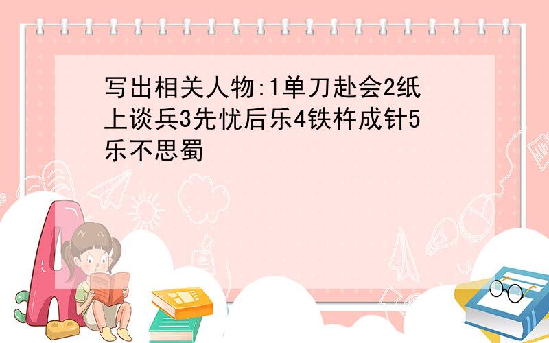 写出相关人物:1单刀赴会2纸上谈兵3先忧后乐4铁杵成针5乐不思蜀