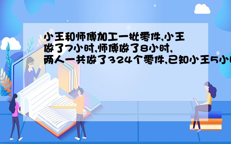 小王和师傅加工一批零件,小王做了7小时,师傅做了8小时,两人一共做了324个零件,已知小王5小时做零件与师傅2小时做的零