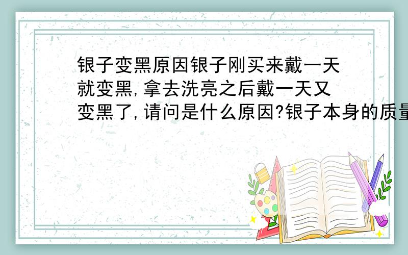 银子变黑原因银子刚买来戴一天就变黑,拿去洗亮之后戴一天又变黑了,请问是什么原因?银子本身的质量是否有问题?注：银子是刚买