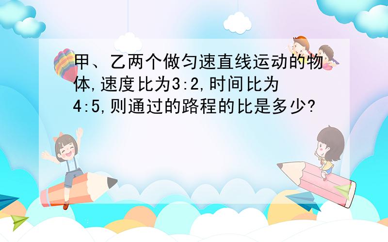 甲、乙两个做匀速直线运动的物体,速度比为3:2,时间比为4:5,则通过的路程的比是多少?