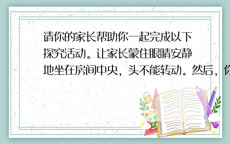 请你的家长帮助你一起完成以下探究活动。让家长蒙住眼睛安静地坐在房间中央，头不能转动。然后，你拿两枚硬币敲响起来，你所站的