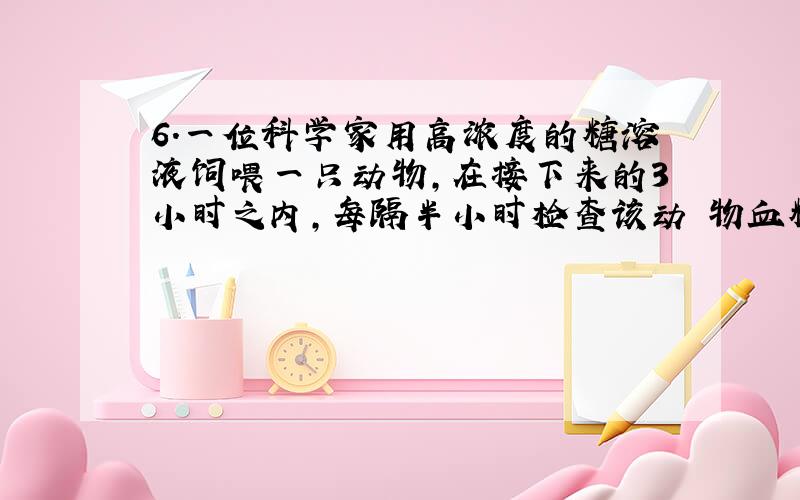 6．一位科学家用高浓度的糖溶液饲喂一只动物,在接下来的3小时之内,每隔半小时检查该动 物血糖的浓度.结