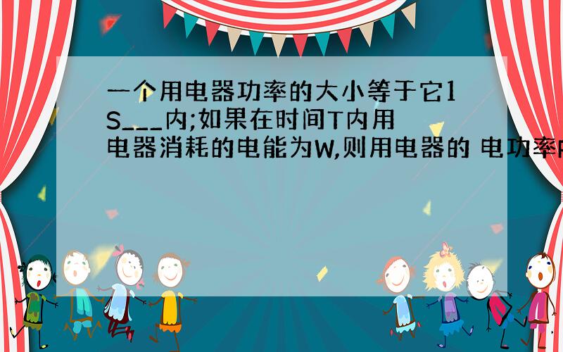 一个用电器功率的大小等于它1S___内;如果在时间T内用电器消耗的电能为W,则用电器的 电功率P=_____