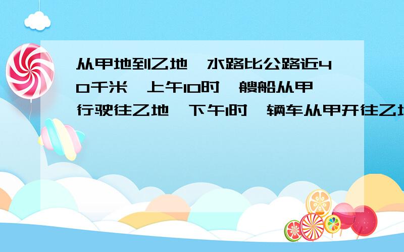 从甲地到乙地,水路比公路近40千米,上午10时一艘船从甲行驶往乙地,下午1时一辆车从甲开往乙地,他们