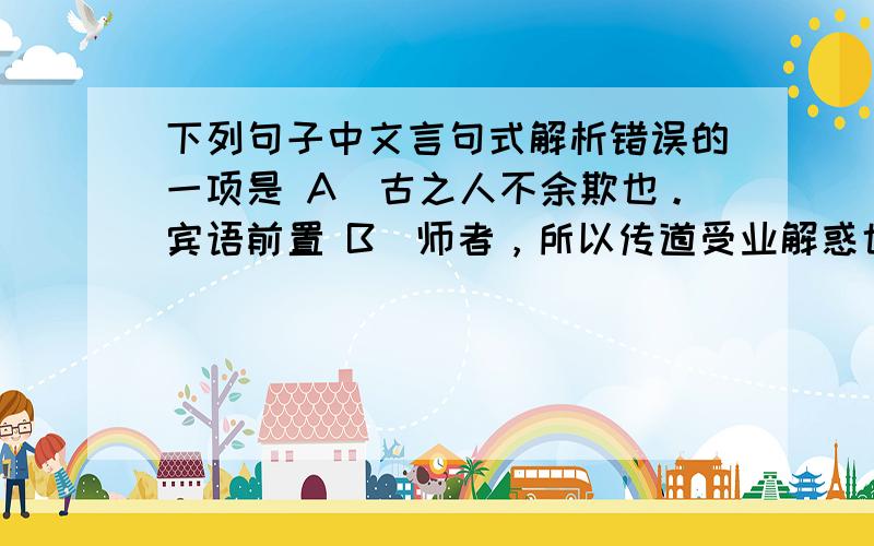 下列句子中文言句式解析错误的一项是 A．古之人不余欺也。宾语前置 B．师者，所以传道受业解惑也。判断句 C．有志矣，不随