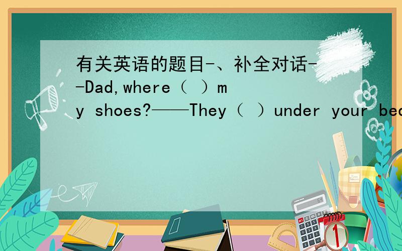 有关英语的题目-、补全对话--Dad,where（ ）my shoes?——They（ ）under your bed—