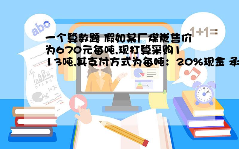 一个算数题 假如某厂煤炭售价为670元每吨,现打算采购113吨,其支付方式为每吨：20%现金 承兑80%.目前拥有承兑4