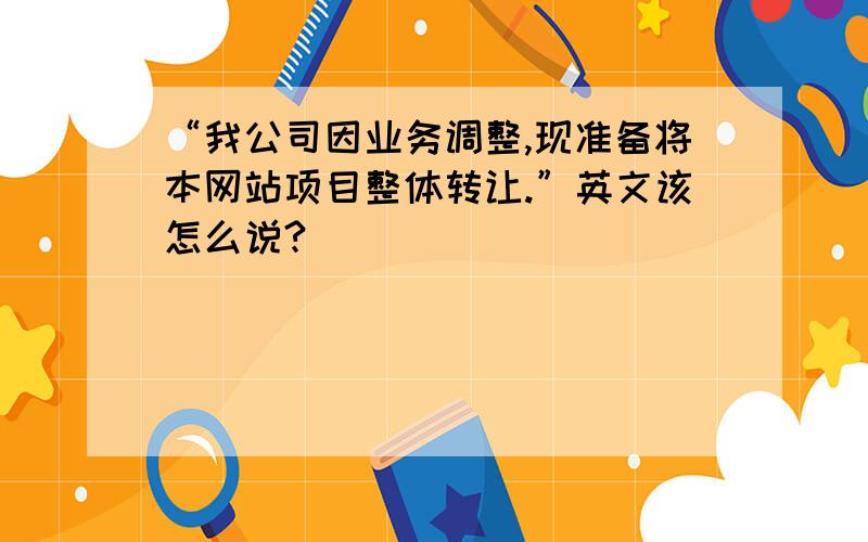 “我公司因业务调整,现准备将本网站项目整体转让.”英文该怎么说?