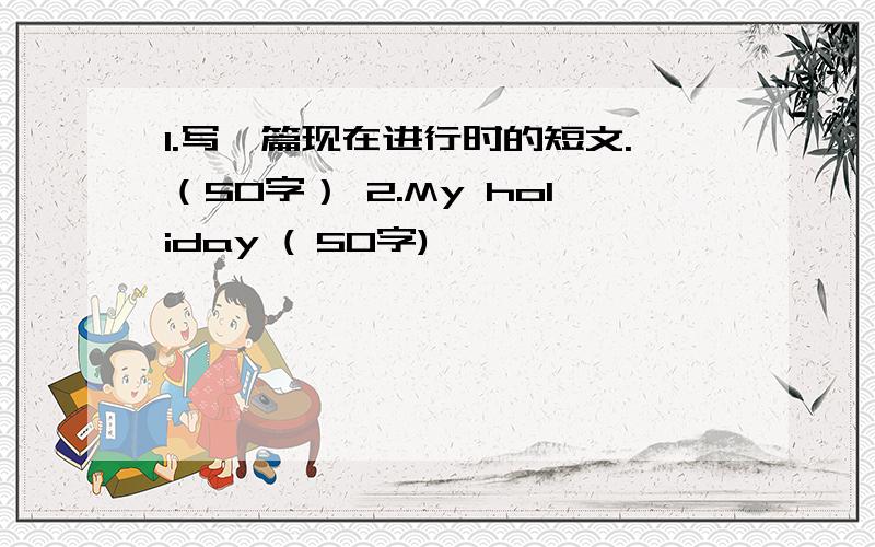 1.写一篇现在进行时的短文.（50字） 2.My holiday ( 50字)