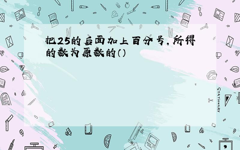 把25的后面加上百分号,所得的数为原数的（）