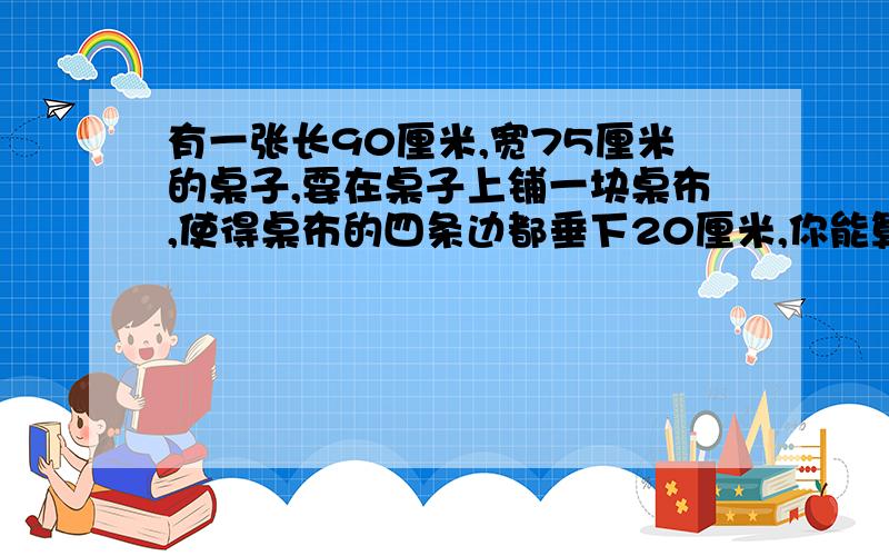 有一张长90厘米,宽75厘米的桌子,要在桌子上铺一块桌布,使得桌布的四条边都垂下20厘米,你能算出垂下桌子的