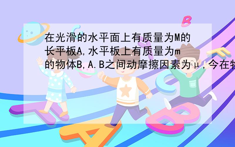 在光滑的水平面上有质量为M的长平板A,水平板上有质量为m的物体B,A.B之间动摩擦因素为μ,今在物体B上加一水平恒力F,