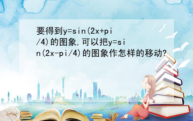 要得到y=sin(2x+pi/4)的图象,可以把y=sin(2x-pi/4)的图象作怎样的移动?