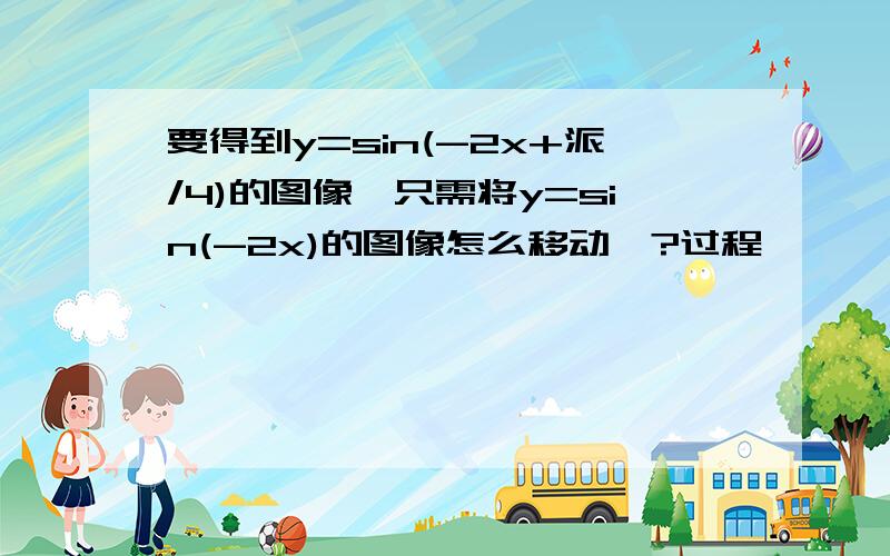 要得到y=sin(-2x+派/4)的图像,只需将y=sin(-2x)的图像怎么移动,?过程