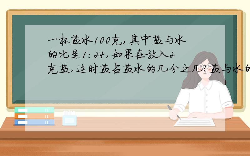 一杯盐水100克,其中盐与水的比是1：24,如果在放入2克盐,这时盐占盐水的几分之几?盐与水的比是多少?