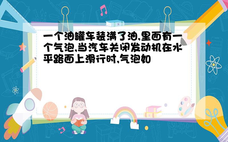 一个油罐车装满了油,里面有一个气泡,当汽车关闭发动机在水平路面上滑行时,气泡如