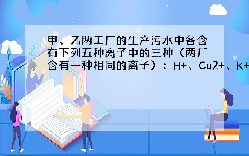 甲、乙两工厂的生产污水中各含有下列五种离子中的三种（两厂含有一种相同的离子）：H+、Cu2+、K+、NO3-、0H-.若