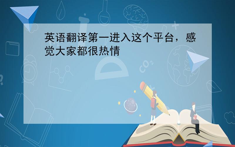 英语翻译第一进入这个平台，感觉大家都很热情