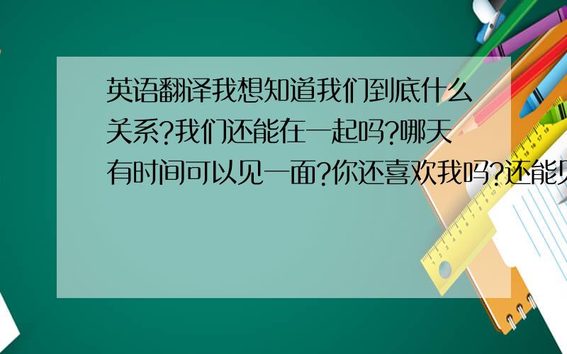 英语翻译我想知道我们到底什么关系?我们还能在一起吗?哪天有时间可以见一面?你还喜欢我吗?还能见到么?