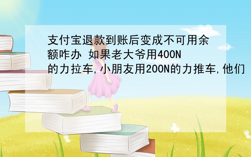 支付宝退款到账后变成不可用余额咋办 如果老大爷用400N的力拉车,小朋友用200N的力推车,他们