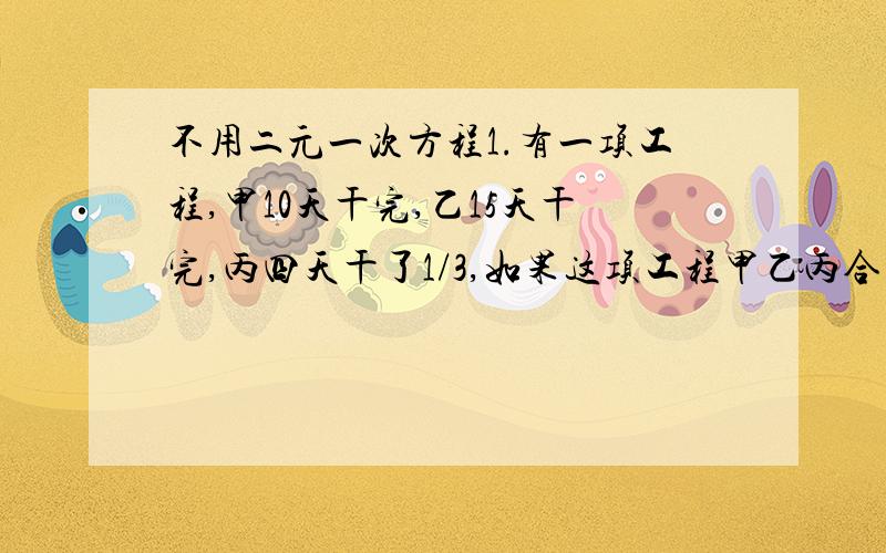 不用二元一次方程1.有一项工程,甲10天干完,乙15天干完,丙四天干了1/3,如果这项工程甲乙丙合干若干天,乙离开,结果