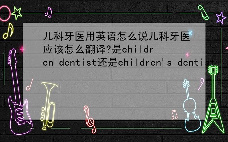 儿科牙医用英语怎么说儿科牙医应该怎么翻译?是children dentist还是children's dentist