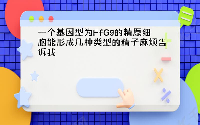 一个基因型为FfGg的精原细胞能形成几种类型的精子麻烦告诉我